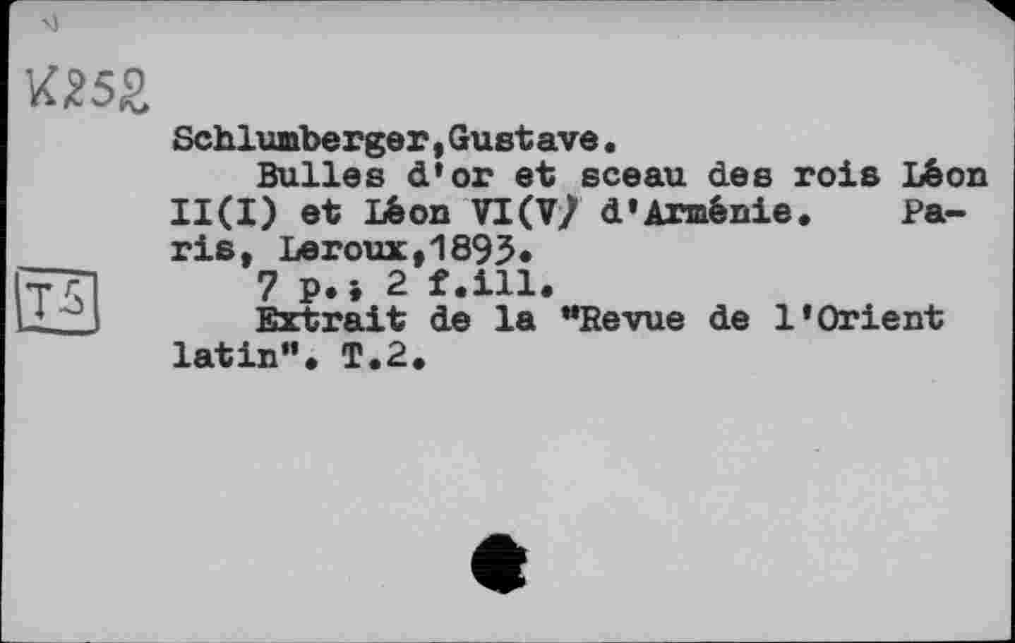 ﻿W5£
Schlumberger,Gustave•
Bulles d'or et sceau des rois Léon II(I) et Léon VIW d’Arménie. Paris, Leroux,1893*
7 p.i 2 f.ill.
Extrait de la "Revue de l’Orient latin". T.2.